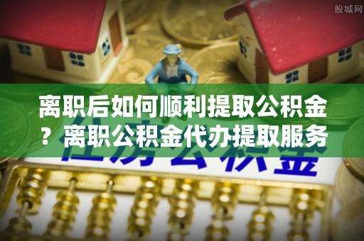 上街离职后如何顺利提取公积金？离职公积金代办提取服务助力无忧办理
