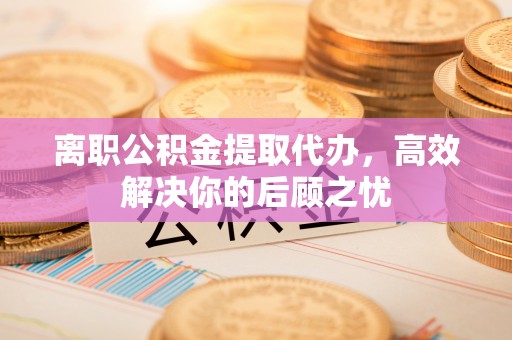 上街离职公积金提取代办，高效解决你的后顾之忧