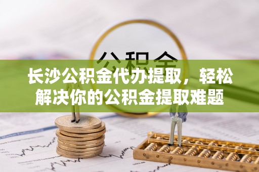 上街长沙公积金代办提取，轻松解决你的公积金提取难题