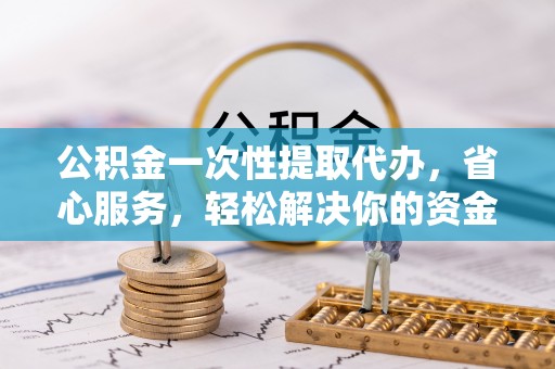 上街公积金一次性提取代办，省心服务，轻松解决你的资金需求