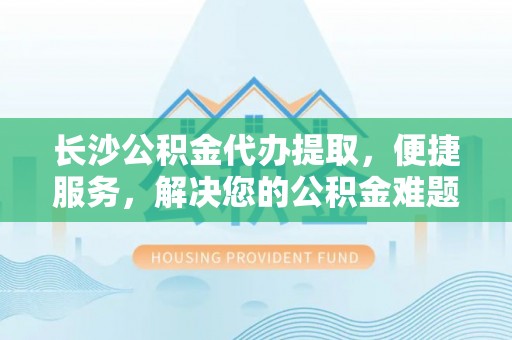 上街长沙公积金代办提取，便捷服务，解决您的公积金难题