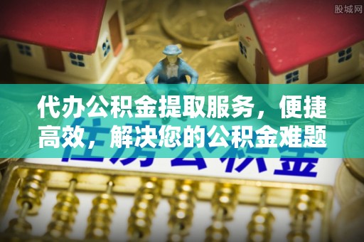 上街代办公积金提取服务，便捷高效，解决您的公积金难题