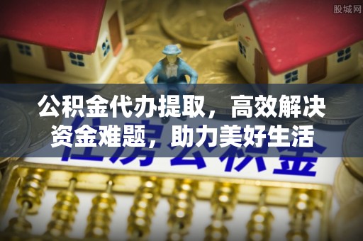上街公积金代办提取，高效解决资金难题，助力美好生活