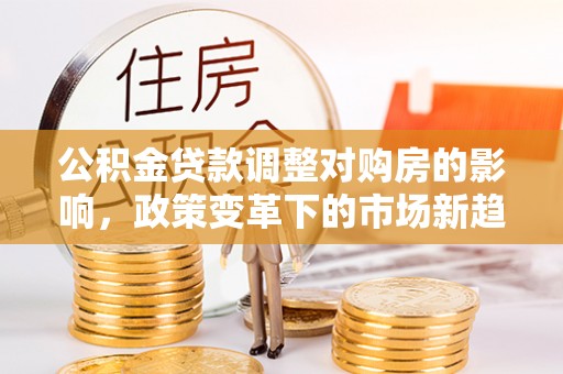 上街公积金贷款调整对购房的影响，政策变革下的市场新趋势