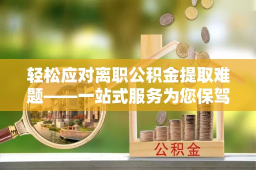上街轻松应对离职公积金提取难题——一站式服务为您保驾护航
