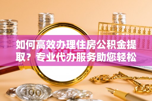 上街如何高效办理住房公积金提取？专业代办服务助您轻松搞定