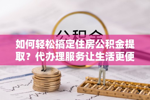 上街如何轻松搞定住房公积金提取？代办理服务让生活更便捷！