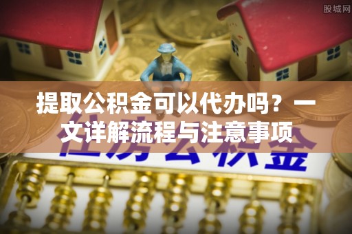 上街提取公积金可以代办吗？一文详解流程与注意事项