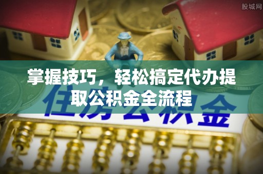 上街掌握技巧，轻松搞定代办提取公积金全流程