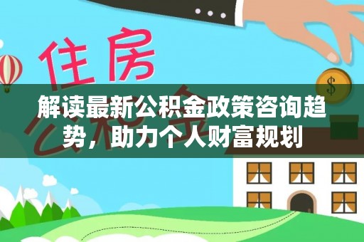 上街解读最新公积金政策咨询趋势，助力个人财富规划