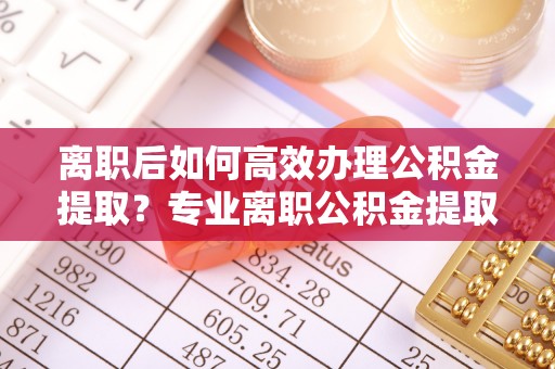 上街离职后如何高效办理公积金提取？专业离职公积金提取代办服务指南