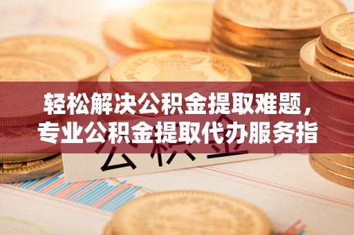 上街轻松解决公积金提取难题，专业公积金提取代办服务指南