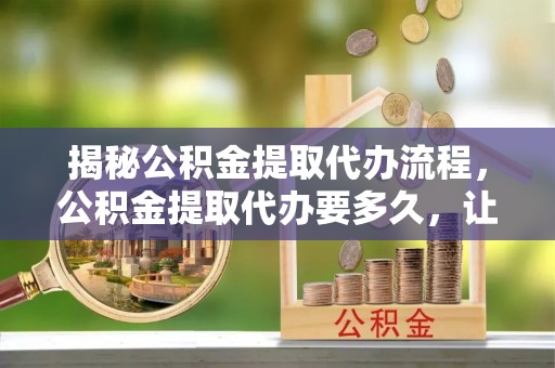 上街揭秘公积金提取代办流程，公积金提取代办要多久，让你心中有数