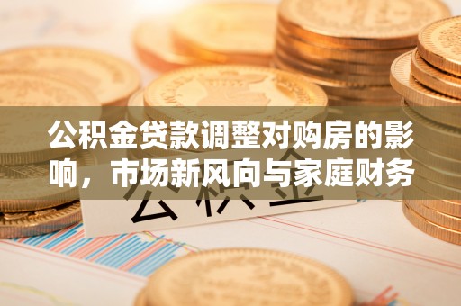 上街公积金贷款调整对购房的影响，市场新风向与家庭财务规划
