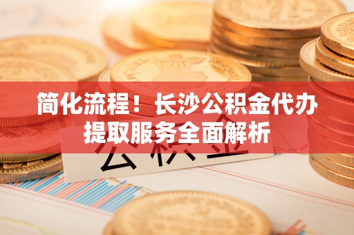 上街简化流程！长沙公积金代办提取服务全面解析