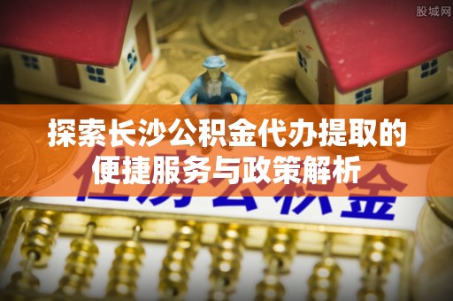 上街探索长沙公积金代办提取的便捷服务与政策解析
