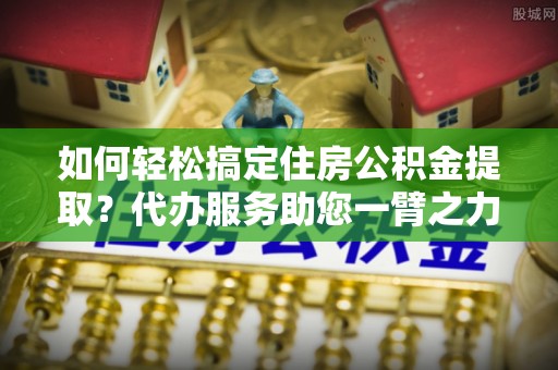 上街如何轻松搞定住房公积金提取？代办服务助您一臂之力
