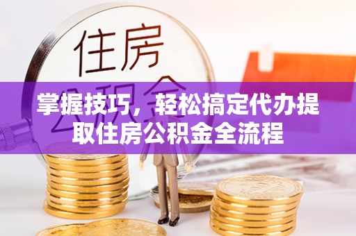 上街掌握技巧，轻松搞定代办提取住房公积金全流程