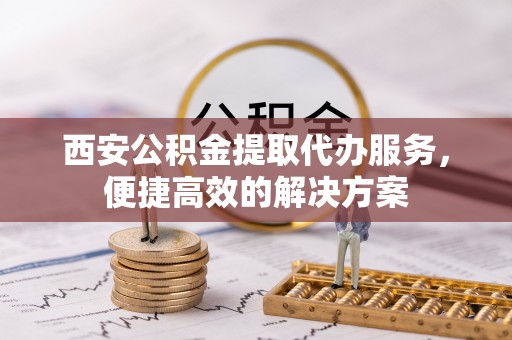 上街西安公积金提取代办服务，便捷高效的解决方案