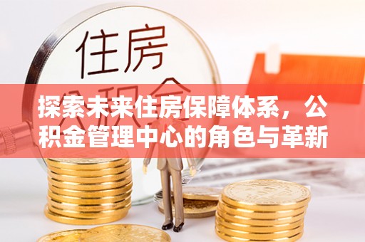 上街探索未来住房保障体系，公积金管理中心的角色与革新
