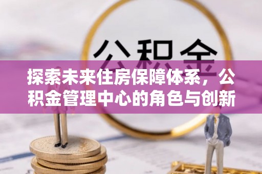 上街探索未来住房保障体系，公积金管理中心的角色与创新