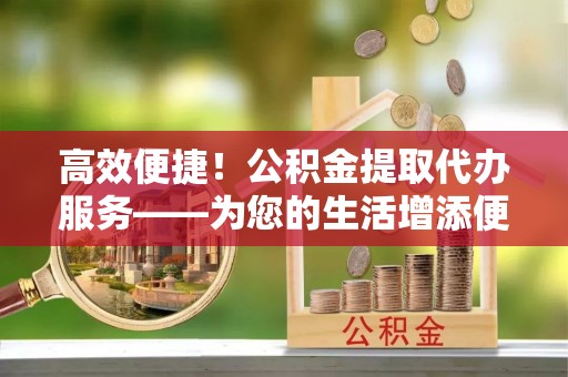 上街高效便捷！公积金提取代办服务——为您的生活增添便利