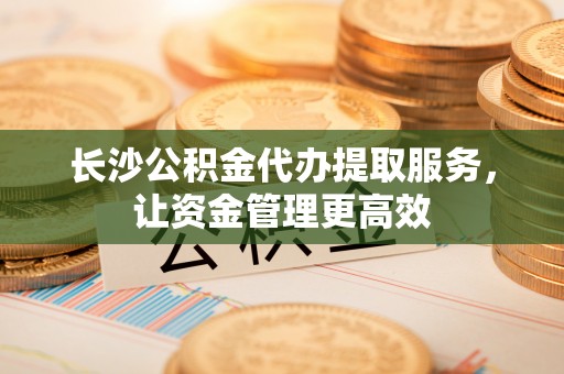 上街长沙公积金代办提取服务，让资金管理更高效