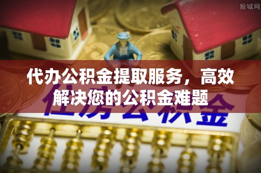 上街代办公积金提取服务，高效解决您的公积金难题