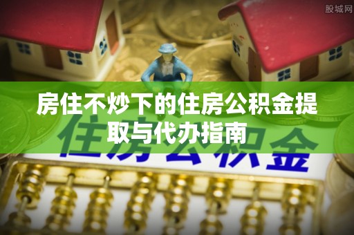 上街房住不炒下的住房公积金提取与代办指南