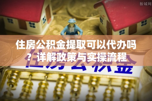 上街住房公积金提取可以代办吗？详解政策与实操流程