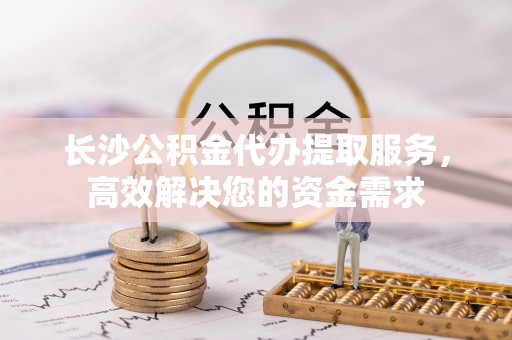上街长沙公积金代办提取服务，高效解决您的资金需求