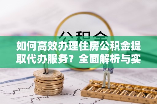 上街如何高效办理住房公积金提取代办服务？全面解析与实用指南